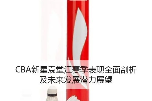 CBA新星袁堂江赛季表现全面剖析及未来发展潜力展望 - ONE ENTERTAINMENT